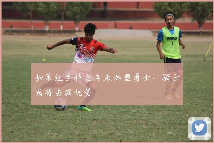 如果杜兰特当年未加盟勇士，骑士或将占据优势