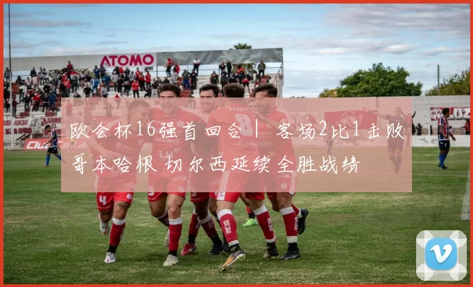 欧会杯16强首回合｜ 客场2比1击败哥本哈根 切尔西延续全胜战绩