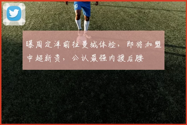 曝周定洋前往曼城体检，即将加盟中超新贵，公认最强内援后腰