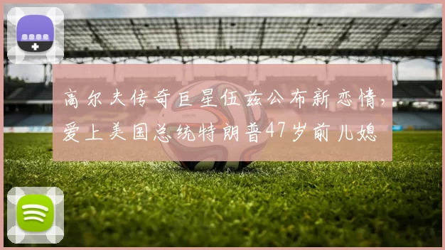 高尔夫传奇巨星伍兹公布新恋情，爱上美国总统特朗普47岁前儿媳