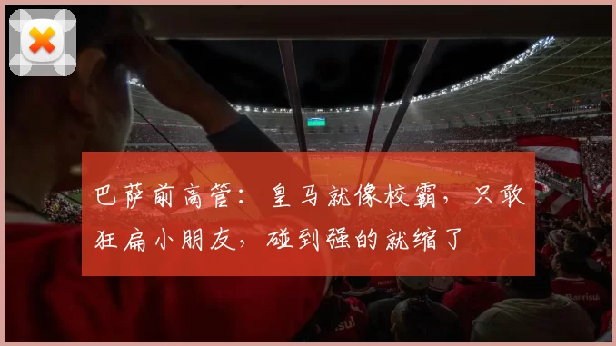 巴萨前高管：皇马就像校霸，只敢狂扁小朋友，碰到强的就缩了