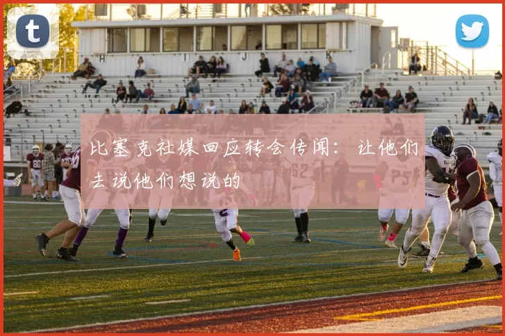 比塞克社媒回应转会传闻：让他们去说他们想说的