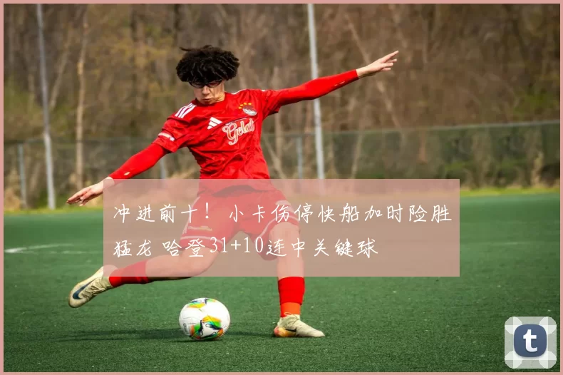 冲进前十！小卡伤停快船加时险胜猛龙 哈登31+10连中关键球