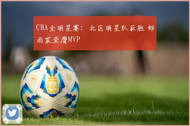 CBA全明星赛：北区明星队获胜 邹雨宸荣膺MVP