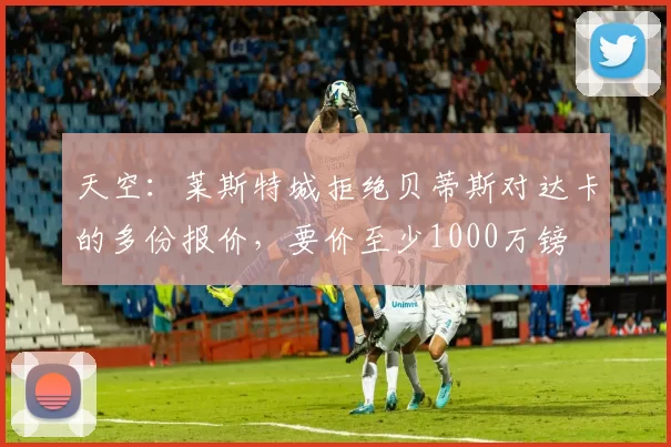 天空：莱斯特城拒绝贝蒂斯对达卡的多份报价，要价至少1000万镑