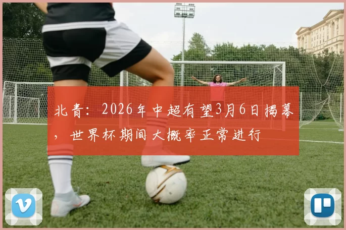 北青：2026年中超有望3月6日揭幕，世界杯期间大概率正常进行