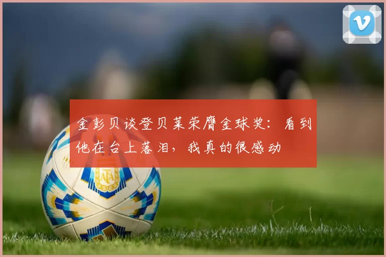 金彭贝谈登贝莱荣膺金球奖：看到他在台上落泪，我真的很感动