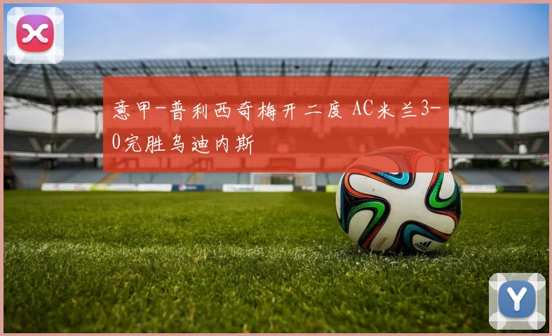 意甲-普利西奇梅开二度 AC米兰3-0完胜乌迪内斯