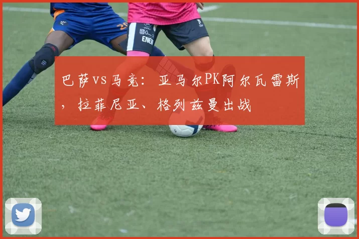 巴萨vs马竞：亚马尔PK阿尔瓦雷斯，拉菲尼亚、格列兹曼出战